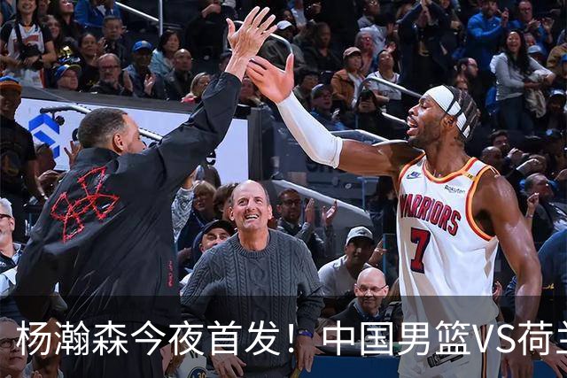 杨瀚森今夜首发！中国男篮VS荷兰，先发5人出炉：贺希宁领衔防线